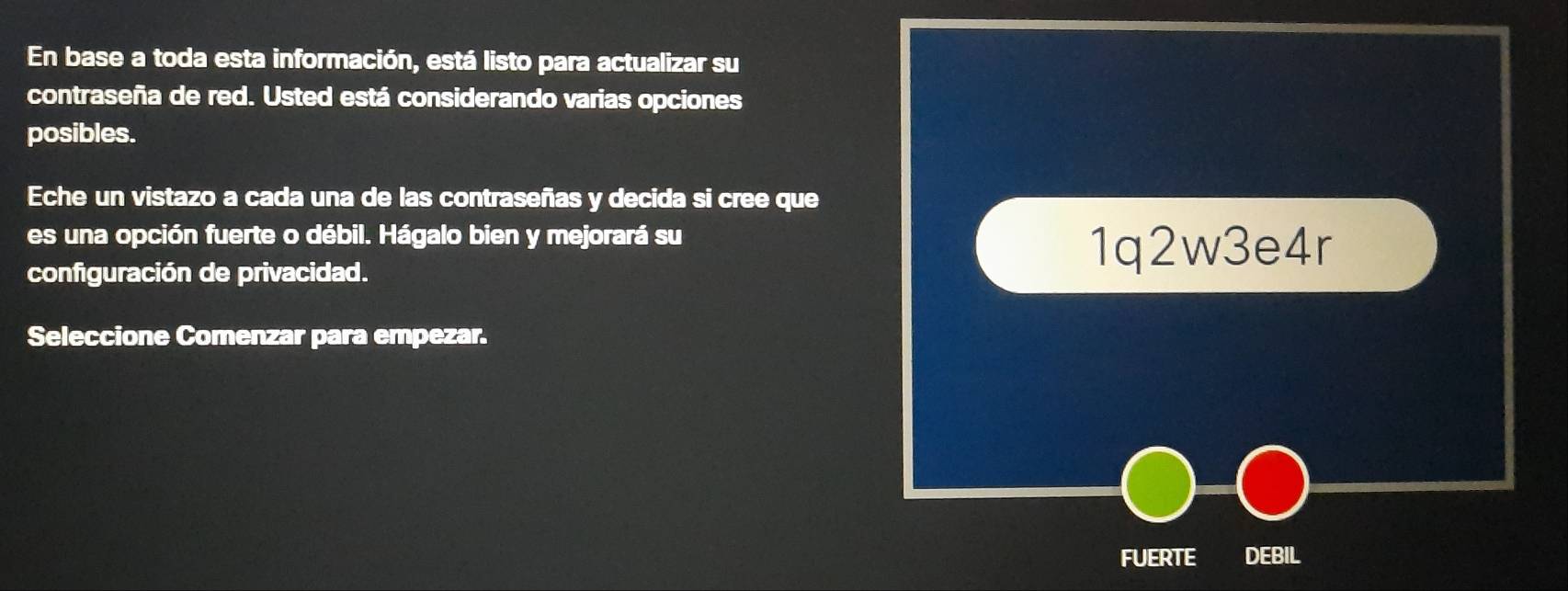 En base a toda esta información, está listo para actualizar su 
contraseña de red. Usted está considerando varias opciones 
posibles. 
Eche un vistazo a cada una de las contraseñas y decida si cree que 
es una opción fuerte o débil. Hágalo bien y mejorará su 
configuración de privacidad. 
1q2w3e4r 
Seleccione Comenzar para empezar. 
FUERTE DEBIL