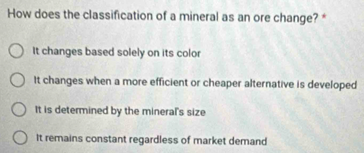 How does the classification of a mineral as an ore change? *
It changes based solely on its color
It changes when a more efficient or cheaper alternative is developed
It is determined by the mineral's size
It remains constant regardless of market demand