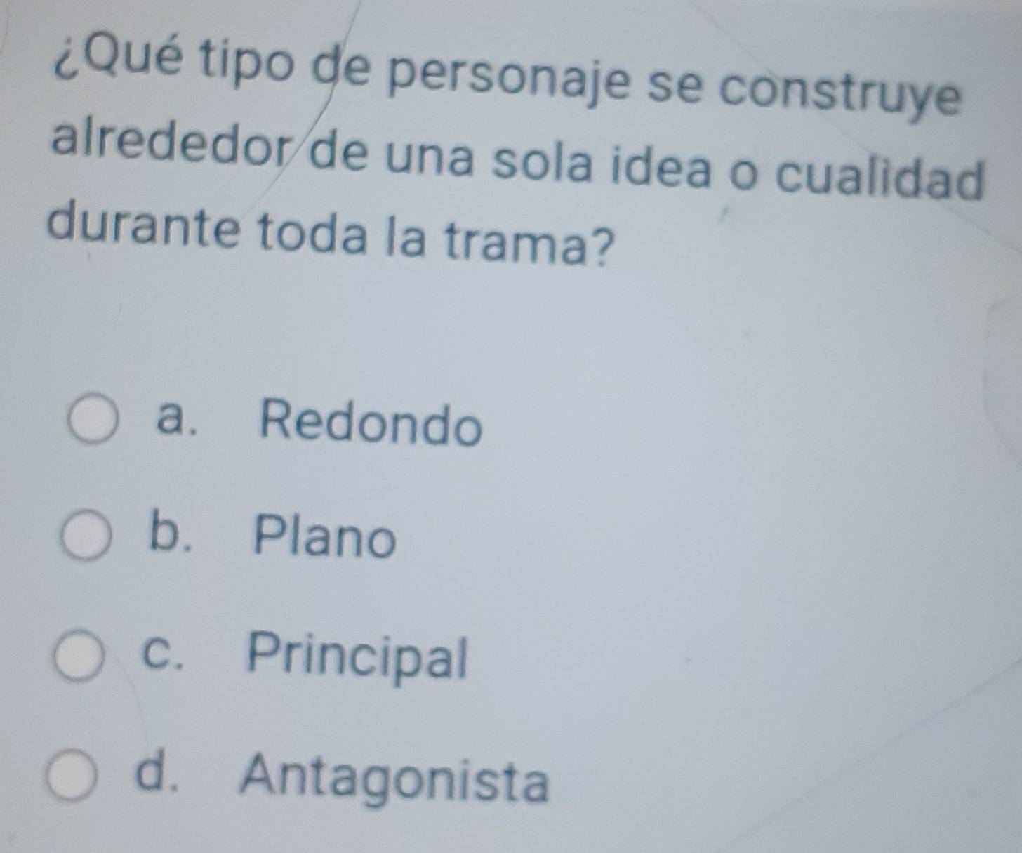 ¿Qué tipo de personaje se construye
alrededor de una sola idea o cualidad
durante toda la trama?
a. Redondo
b. Plano
c. Principal
d. Antagonista