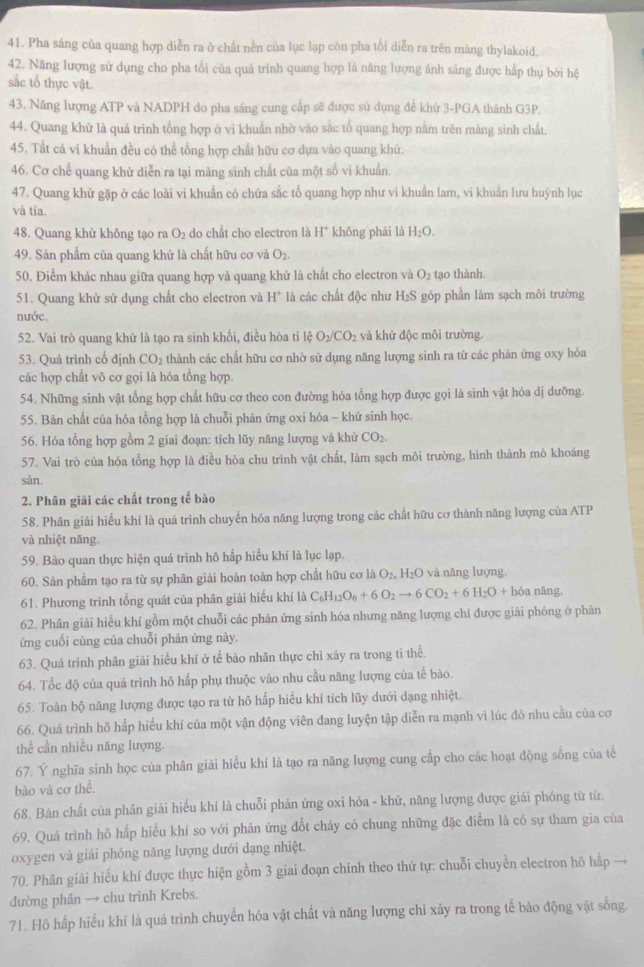 Pha sáng của quang hợp diễn ra ở chất nền của lục lạp còn pha tối diễn ra trên màng thylakoid.
42. Năng lượng sử dụng cho pha tối của quá trình quang hợp là năng lượng ánh sáng được hấp thụ bởi hệ
sắc tổ thực vật.
43. Năng lượng ATP và NADPH do pha sáng cung cấp sẽ được sử dụng đề khử 3-PGA thành G3P.
44. Quang khử là quá trình tổng hợp ở vi khuẩn nhờ vào sắc tổ quang hợp nằm trên măng sinh chất.
45. Tất cả vi khuẩn đều có thể tổng hợp chất hữu cơ dựa vào quang khử.
46. Cơ chế quang khử diễn ra tại màng sinh chất của một số vi khuẩn.
47. Quang khử gặp ở các loài vi khuẩn có chứa sắc tố quang hợp như vi khuẩn lam, vi khuẩn lưu huỳnh lục
và tía.
48. Quang khử không tạo ra O_2 do chất cho electron là H^+ không phái là H_2O.
49. Sản phẩm của quang khử là chất hữu cơ và O_2.
50. Điểm khác nhau giữa quang hợp và quang khử là chất cho electron và O_2 tạo thành.
51. Quang khử sử dụng chất cho electron và H^+ là các chất độc như H_2S góp phần làm sạch môi trường  
nước,
52. Vai trò quang khử là tạo ra sinh khối, điều hòa tỉ 1hat eO_2/CO_2 và khử độc môi trường.
53. Quá trình cổ định CO_2 thành các chất hữu cơ nhờ sử dụng năng lượng sinh ra từ các phản ứng oxy hóa
các hợp chất vô cơ gọi là hóa tổng hợp.
54. Những sinh vật tổng hợp chất hữu cơ theo con đường hóa tổng hợp được gọi là sinh vật hóa dị dưỡng.
55. Bản chất của hóa tổng hợp là chuỗi phản ứng oxi hóa - khử sinh học.
56. Hóa tổng hợp gồm 2 giai đoạn: tích lũy năng lượng và khử CO_2.
57. Vai trò của hóa tổng hợp là điều hòa chu trình vật chất, làm sạch môi trường, hình thành mỏ khoáng
sản.
2. Phân giải các chất trong tế bào
58. Phân giải hiểu khí là quá trình chuyển hóa năng lượng trong các chất hữu cơ thành năng lượng của ATP
và nhiệt năng.
59. Bào quan thực hiện quá trình hô hấp hiểu khí là lục lạp.
60. Sân phẩm tạo ra từ sự phân giải hoàn toàn hợp chất hữu cơ là O_2,H_2O và năng lượng
61. Phương trình tổng quát của phân giải hiếu khí là C_6H_12O_6+6O_2to 6CO_2+6H_2O+h6aning.
62. Phân giải hiếu khí gồm một chuỗi các phản ứng sinh hóa nhưng năng lượng chỉ được giải phóng ở phản
ứng cuối cùng của chuỗi phản ứng này.
63. Quá trình phân giải hiếu khí ở tế bào nhân thực chỉ xây ra trong tỉ thể.
64. Tốc độ của quá trình hô hấp phụ thuộc vào nhu cầu năng lượng của tế bào.
65. Toàn bộ năng lượng được tạo ra từ hô hấp hiếu khí tích lũy dưới dạng nhiệt.
66. Quá trình hô hấp hiếu khí của một vận động viên dang luyện tập diễn ra mạnh vì lúc đó nhu cầu của cơ
thể cần nhiều năng lượng.
67. Ý nghĩa sinh học của phân giải hiếu khí là tạo ra năng lượng cung cấp cho các hoạt động sống của tế
bào và cơ thể.
68. Bản chất của phân giải hiếu khí là chuỗi phản ứng oxi hóa - khử, năng lượng được giải phóng từ từ.
69. Quá trình hô hấp hiếu khí so với phản ứng đốt cháy có chung những đặc điểm là có sự tham gia của
oxygen và giải phóng năng lượng dưới dạng nhiệt.
70. Phân giải hiếu khí được thực hiện gồm 3 giai đoạn chính theo thứ tự: chuỗi chuyền electron hô hấp →
dường phân → chu trình Krebs.
71. Hô hấp hiếu khí là quá trình chuyển hóa vật chất và năng lượng chỉ xãy ra trong tế bào động vật sống.