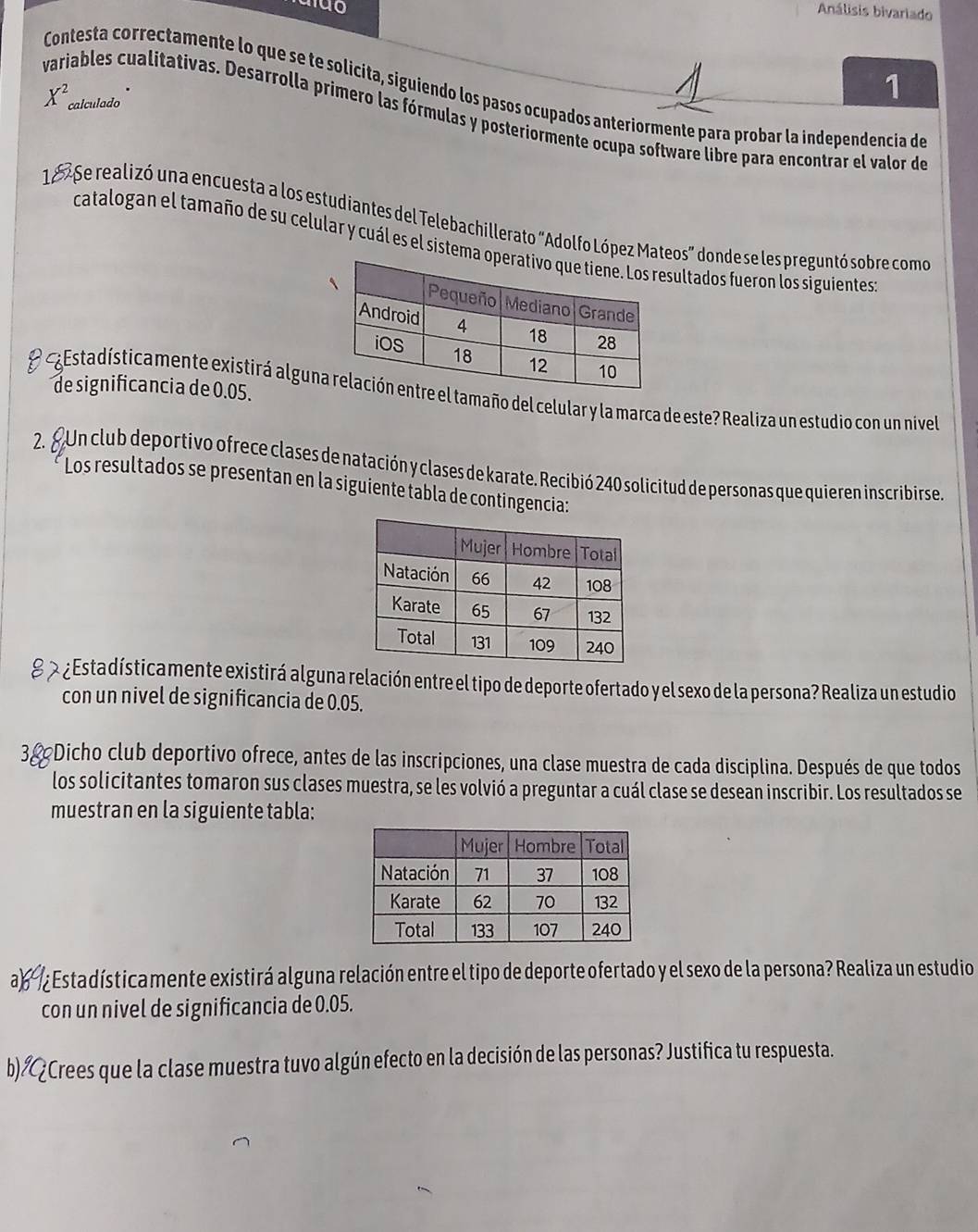 Análisis bivariado 
Contesta correctamente lo que se te solicita, siguiendo los pasos ocupados anteriormente para probar la independencia de
X^2 calculado 
1 
variables cualitativas. Desarrolla primero las fórmulas y posteriormente ocupa software libre para encontrar el valor de 
1 º Se realizó una encuesta a los estudiantes del Telebachillerato "Adolfo López Mateos” donde se les preguntó sobre como 
catalogan el tamaño de su celular y cuál es el sistema sultados fueron los siguientes 
de significancia de 0.05. 
O Estadísticamente existirá alguntamaño del celular y la marca de este? Realiza un estudio con un nivel 
2. £Un club deportivo ofrece clases de natación y clases de karate. Recibió 240 solicitud de personas que quieren inscribirse 
Los resultados se presentan en la siguiente tabla de contingencia: 
¿ Estadísticamente existirá alguna relación entre el tipo de deporte ofertado y el sexo de la persona? Realiza un estudio 
con un nivel de significancia de 0.05. 
3& Dicho club deportivo ofrece, antes de las inscripciones, una clase muestra de cada disciplina. Después de que todos 
los solicitantes tomaron sus clases muestra, se les volvió a preguntar a cuál clase se desean inscribir. Los resultados se 
muestran en la siguiente tabla: 
a ¿Estadísticamente existirá alguna relación entre el tipo de deporte ofertado y el sexo de la persona? Realiza un estudio 
con un nivel de significancia de 0.05. 
b)ÆCrees que la clase muestra tuvo algún efecto en la decisión de las personas? Justifica tu respuesta.