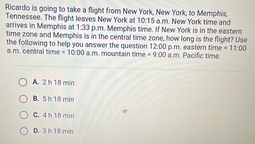 Ricardo is going to take a flight from New York, New York, to Memphis,
Tennessee. The flight leaves New York at 10:15 a.m. New York time and
arrives in Memphis at 1:33 p.m. Memphis time. If New York is in the eastern
time zone and Memphis is in the central time zone, how long is the flight? Use
the following to help you answer the question 12:00 p.m. eastern time =11:00 
a.m. central time =10:00 a.m. mountain time =9:00 a.m. Pacific time.
A. 2 h 18 min
B. 5 h 18 min
C. 4 h 18 min
D. 3 h 18 min