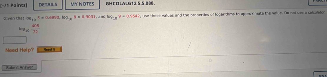 DETAILS MY NOTES GHCOLALG12 5.5.088. 
Given that log _105=0.6990, log _108approx 0.9031 , and log _109approx 0.9542 , use these values and the properties of logarithms to approximate the value. Do not use a calculator
log _10 405/72 
Need Help? Read it 
Submit Answer 
DD A