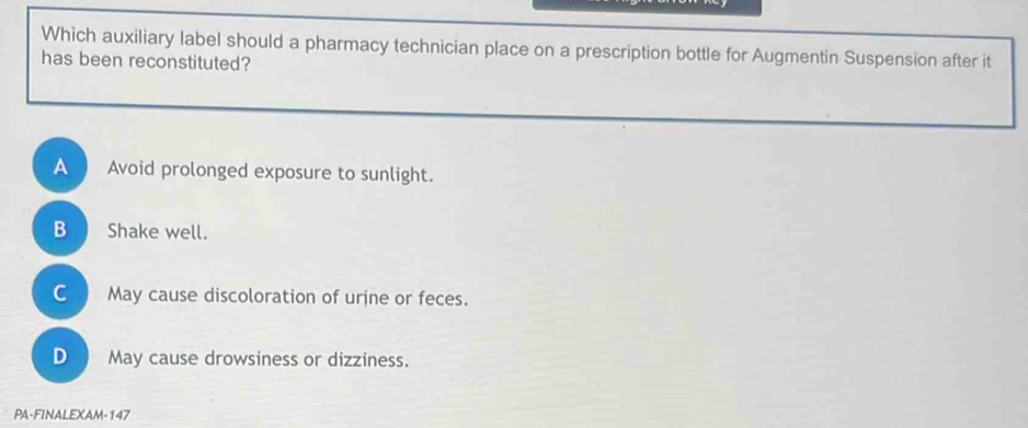 Which auxiliary label should a pharmacy technician place on a prescription bottle for Augmentin Suspension after it
has been reconstituted?
A 
Avoid prolonged exposure to sunlight.
B a Shake well.
C May cause discoloration of urine or feces.
D May cause drowsiness or dizziness.
PA-FINALEXAM-147