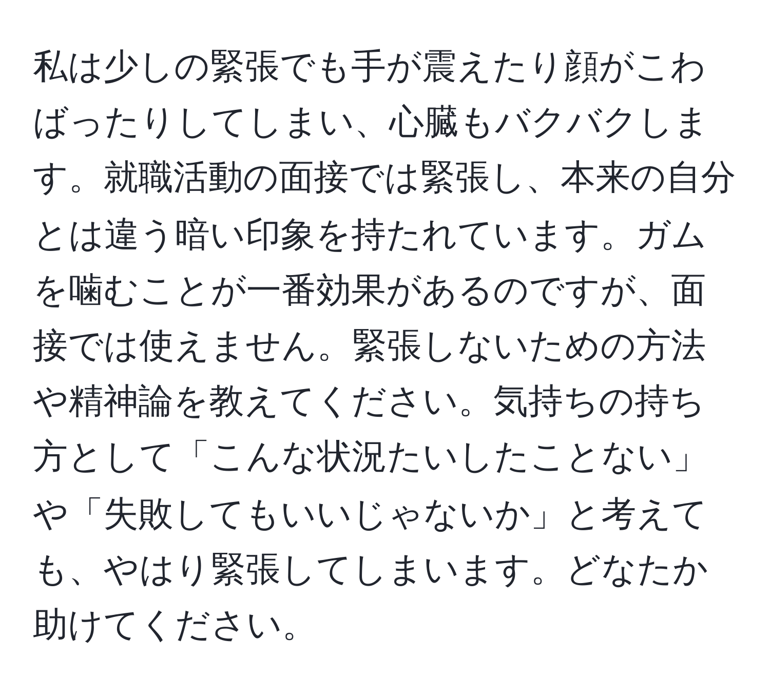 私は少しの緊張でも手が震えたり顔がこわばったりしてしまい、心臓もバクバクします。就職活動の面接では緊張し、本来の自分とは違う暗い印象を持たれています。ガムを噛むことが一番効果があるのですが、面接では使えません。緊張しないための方法や精神論を教えてください。気持ちの持ち方として「こんな状況たいしたことない」や「失敗してもいいじゃないか」と考えても、やはり緊張してしまいます。どなたか助けてください。