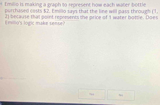 Emilio is making a graph to represent how each water bottle
purchased costs $2. Emilio says that the line will pass through (1,
2) because that point represents the price of 1 water bottle. Does
Emilio's logic make sense?
C Cảo xau S og
Yes No