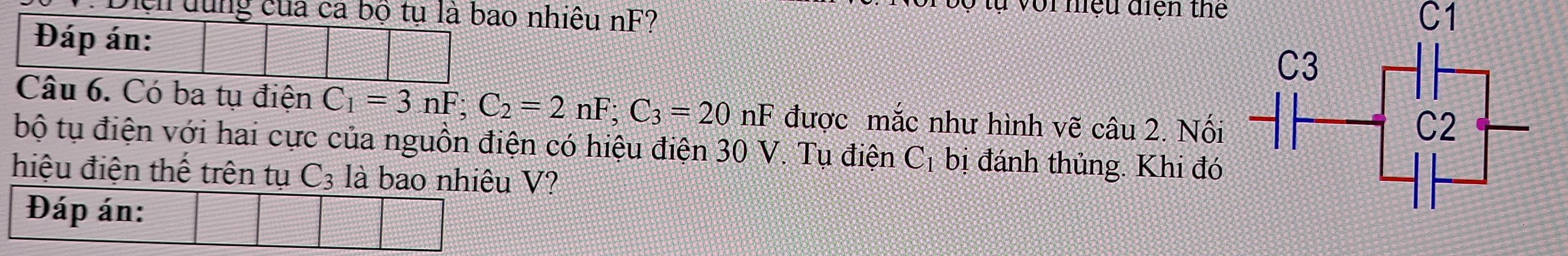 Ở tự với niệu điện thể 
: Diện dùng của ca bộ tụ là bao nhiêu nF? C1 
Đáp án: 
Câu 6. Có ba tụ điện C_1=3nF; C_2=2nF; C_3=20nF được mắc như hình vẽ câu 2. Nối 
bộ tụ điện với hai cực của nguồn điện có hiệu điện 30 V. Tụ điện C_1 bị đánh thủng. Khi đó 
hiệu điện thế trên tụ C_3 là bao nhiêu V? 
Đáp án: