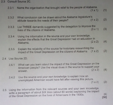 2,3 Consult Source 2C. 
2.3.1 Name the organisation that brought relief to the people of Alabama.
(1* 1) (1) 
2.3.2 What conclusion can be drawn about the Alabama legislature's (2) 
attitude towards the needs of their people? (1* 2)
2.3.3 List THREE demands suggested by the delegation to improve the 
lives of the citizens of Alabama. (3* 1) (3) 
2.3.4 Using the information in the source and your own knowledge, 
explain the effects that the Great Depression had on education in 
Alabama. (2* 2) (4) 
2,3.5 Explain the reliability of the source for historians researching the (2) 
impact of the Great Depression on the citizens of Alabama. (1* 2)
2.4 Use Source 2D. 
2.4.1 What can you learn about the impact of the Great Depression on the 
American people? Use the visual dues in the source to support your 
answer. (2* 2) (4) 
2.4.2 Use the source and your own knowledge to explain how an 
unemployed American would have felt after viewing this picture. (2)
(1* 2)
2.5 Using the information from the relevant sources and your own knowledge. 
write a paragraph of about SIX lines (about 60 words) explaining the impact 
of the Great Depression on the lives of Americans in the 1930s. (6) 
[50]