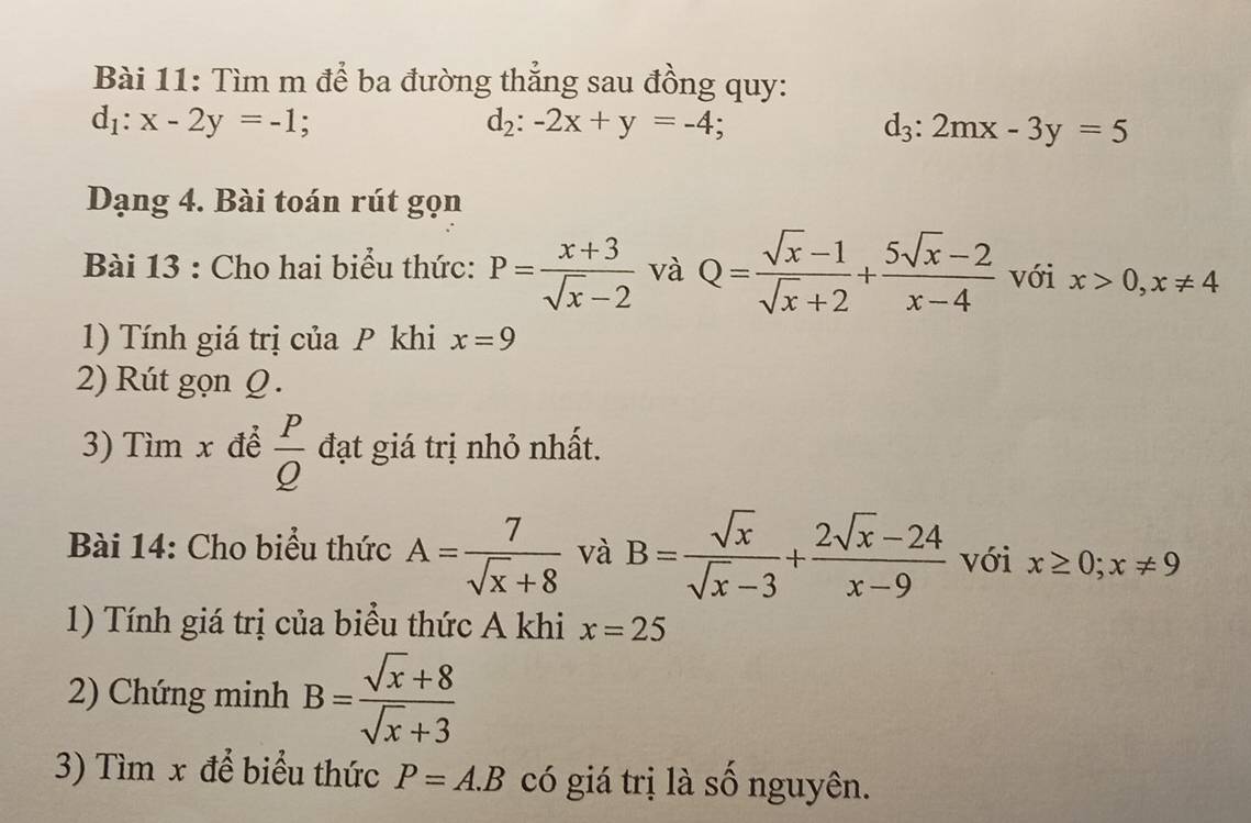 Tìm m để ba đường thắng sau đồng quy:
d_1:x-2y=-1 :
d_2:-2x+y=-4;
d_3:2mx-3y=5
Dạng 4. Bài toán rút gọn 
Bài 13 : Cho hai biểu thức: P= (x+3)/sqrt(x)-2  và Q= (sqrt(x)-1)/sqrt(x)+2 + (5sqrt(x)-2)/x-4  với x>0, x!= 4
1) Tính giá trị của P khi x=9
2) Rút gọn Ω. 
3) Tìm x để  P/Q  đạt giá trị nhỏ nhất. 
Bài 14: Cho biểu thức A= 7/sqrt(x)+8  và B= sqrt(x)/sqrt(x)-3 + (2sqrt(x)-24)/x-9  với x≥ 0;x!= 9
1) Tính giá trị của biểu thức A khi x=25
2) Chứng minh B= (sqrt(x)+8)/sqrt(x)+3 
3) Tìm x để biểu thức P=A.B có giá trị là số nguyên.