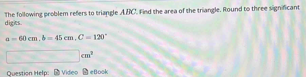 The following problem refers to triangle ABC. Find the area of the triangle. Round to three significant 
digits.
a=60cm, b=45cm, C=120°
|cm^2
Question Help: Video eBook