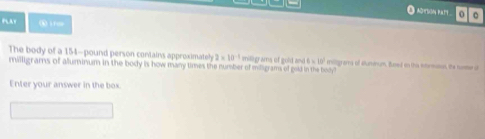 PLAY ⑥ iree 
The body of a 154-pound person contains approximateh 2* 10^(-1) millgrams of gold ane 6=10^2
milligrams of aluminum in the body is how many times the number of miligrams of gold in the body? miligrama of sltumnum, Bused on this iormsus, the numer of 
Enter your answer in the box.