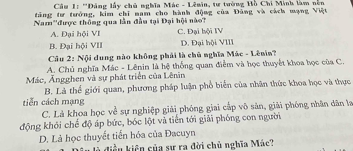 ''Đảng lấy chủ nghĩa Mác - Lênin, tư tưởng Hồ Chí Minh làm nền
tăng tư tưởng, kim chỉ nam cho hành động của Đăng và cách mạng Việt
Nam'được thông qua lần đầu tại Đại hội nào?
A. Đại hội VI C. Đại hội IV
B. Đại hội VII D. Đại hội VIII
Câu 2: Nội dung nào không phải là chủ nghĩa Mác - Lênin?
A. Chủ nghĩa Mác - Lênin là hệ thống quan điểm và học thuyết khoa học của C.
Mác, Ăngghen và sự phát triển của Lênin
B. Là thế giới quan, phương pháp luận phổ biến của nhân thức khoa học và thực
tiễn cách mạng
C. Là khoa học về sự nghiệp giải phóng giai cấp vô sản, giải phóng nhân dân la
động khỏi chế độ áp bức, bóc lột và tiến tới giải phóng con người
D. Là học thuyết tiến hóa của Đacuyn
à điều kiên của sư ra đời chủ nghĩa Mác?