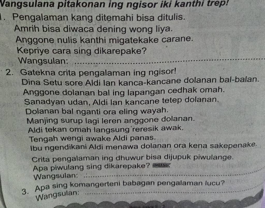 Wangsulana pitakonan ing ngisor iki kanthi trep! 
. Pengalaman kang ditemahi bisa ditulis. 
Amrih bisa diwaca dening wong liya. 
Anggone nulis kanthi migatekake carane. 
Kepriye cara sing dikarepake? 
Wangsulan: 
2. Gatekna crita pengalaman ing ngisor! 
Dina Setu sore Aldi Ian kanca-kancane dolanan bal-balan. 
Anggone dolanan bal ing lapangan cedhak omah. 
Sanadyan udan, Aldi Ian kancane tetep dolanan. 
Dolanan bal nganti ora eling wayah. 
Manjing surup lagi leren anggone dolanan. 
Aldi tekan omah langsung reresik awak. 
Tengah wengi awake Aldi panas. 
Ibu ngendikani Aldi menawa dolanan ora kena sakepenake. 
Crita pengalaman ing dhuwur bisa dijupuk piwulange. 
Apa piwulang sing dikarepake? 
Wangsulan: 
3. Apa sing komangerteni babagan pengalaman lucu? 
Wangsulan: