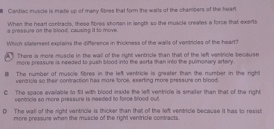 Cardiac muscle is made up of many fibres that form the walls of the chambers of the heart.
When the hearl contracts, these fibres shoren in length so the muscle creates a force that exerts
a pressure on the blood, causing it to move.
Which statement explains the difference in thickness of the walls of ventricles of the heart?
A There is more muscle in the wall of the right ventricle than that of the left ventricle because
more pressure is needed to push blood into the aorta than into the pulmonary artery.
B The number of muscle fibres in the left ventricle is greater than the number in the right
ventricle so their contraction has more force, exerting more pressure on blood.
C The space available to fill with blood inside the left ventricle is smaller than that of the right
ventricle so mare pressure is needed to force blood out.
D The wall of the right ventricle is thicker than that of the left ventricle because it has to resist
more pressure when the muscle of the right ventricle contracts.