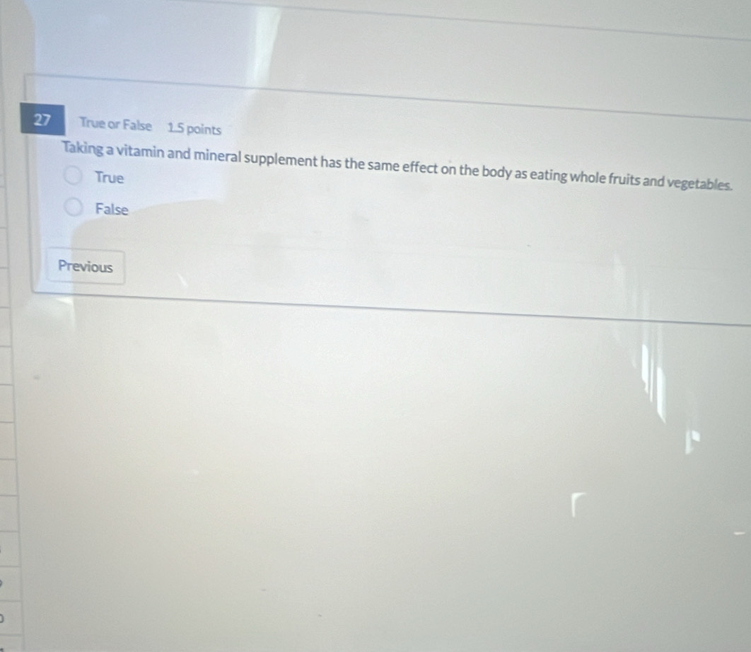 True or False 1.5 points
Taking a vitamin and mineral supplement has the same effect on the body as eating whole fruits and vegetables.
True
False
Previous