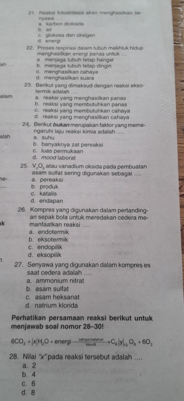 Reaksi fotosintesis akan menghasilkan se-
nyawa ....
a. karbon dioksida
b. air
c. glukosa dan oksigen
d. energi
22. Proses respirasi dalam tubuh makhluk hidup
menghasilkan energi panas untuk ....
a. menjaga tubuh tetap hangat
ah .... b. menjaga tubuh tetap dingin
c. menghasilkan cahava
d. menghasilkan suara
23. Berikut yang dimaksud dengan reaksi ekso-
termik adalah ....
alam a. reaksi yang menghasilkan panas
b. reaksi yang membutuhkan panas
c. reaksi vang membutuhkan cahaya
d. reaksi yang menghasilkan cahaya
24 Berikut bukan merupakan faktor yang meme-
ngaruhi laju reaksi kimia adalah ....
alah a. suhu
b. banyaknya zat pereaksi
c. luas permukaan
d. mood laborat
25. V_2O_5 atau vanadium oksida pada pembuatan
asam sulfat sering digunakan sebagai ....
ne- a. pereaksi
b.produk
c. katalis
d. endapan
26. Kompres yang digunakan dalam pertanding-
an sepak bola untuk meredakan cedera me-
k manfaatkan reaksi ....
a. endotermik
b. eksotermik
c. endopilik
d. eksopilik
27. Senyawa yang digunakan dalam kompres es
saat cedera adalah ....
a. ammonium nitrat
b. asam sulfat
c. asam heksanat
d. natrium klorida
Perhatikan persamaan reaksi berikut untuk
menjawab soal nomor 28-30!
6CO_2+|x|H_2O+energito  cahayamatanan/karoll to C_6|y|_12O_6+6O_2
28. Nilai “x”pada reaksi tersebut adalah …
a. 2
b. 4
c. 6
d.8