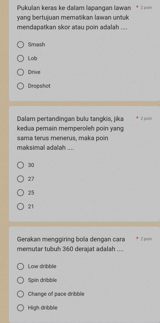 Pukulan keras ke dalam lapangan lawan * 2 poin
yang bertujuan mematikan lawan untuk
mendapatkan skor atau poin adalah ....
Smash
Lob
Drive
Dropshot
Dalam pertandingan bulu tangkis, jika 2 poin
kedua pemain memperoleh poin yang
sama terus menerus, maka poin
maksimal adalah ....
30
27
25
21
Gerakan menggiring bola dengan cara 2 poin
memutar tubuh 360 derajat adalah ....
Low dribble
Spin dribble
Change of pace dribble
High dribble