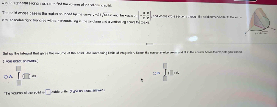 Use the general slicing method to find the volume of the following solid.
The solid whose base is the region bounded by the curve y=24sqrt(cos x) and the x-axis on [- π /2 , π /2 ]. , and whose cross sections through the solid perpendicular to the x-axis
□
are isosceles right triangles with a horizontal leg in the xy-plane and a vertical leg above the x-axis.
Set up the integral that gives the volume of the solid. Use increasing limits of integration. Select the correct choice below and fill in the answer boxes to complete your choice.
(Type exact answers.)
A. ∈tlimits _(□)^(□)(□ )dx
B. dy
The volume of the solid is □ cubic units. (Type an exact answer.)