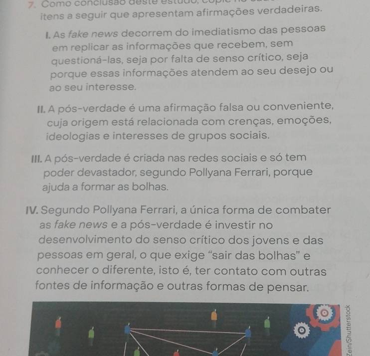 Como conclusão deste estudo, copil 
itens a seguir que apresentam afirmações verdadeiras. 
I. As fake news decorrem do imediatismo das pessoas 
em replicar as informações que recebem, sem 
questioná-las, seja por falta de senso crítico, seja 
porque essas informações atendem ao seu desejo ou 
ao seu interesse. 
II. A pós-verdade é uma afirmação falsa ou conveniente, 
cuja origem está relacionada com crenças, emoções, 
ideologias e interesses de grupos sociais. 
III. A pós-verdade é criada nas redes sociais e só tem 
poder devastador, segundo Pollyana Ferrari, porque 
ajuda a formar as bolhas. 
IV. Segundo Pollyana Ferrari, a única forma de combater 
as fake news e a pós-verdade é investir no 
desenvolvimento do senso crítico dos jovens e das 
pessoas em geral, o que exige “sair das bolhas” e 
conhecer o diferente, isto é, ter contato com outras 
fontes de informação e outras formas de pensar. 
ξ