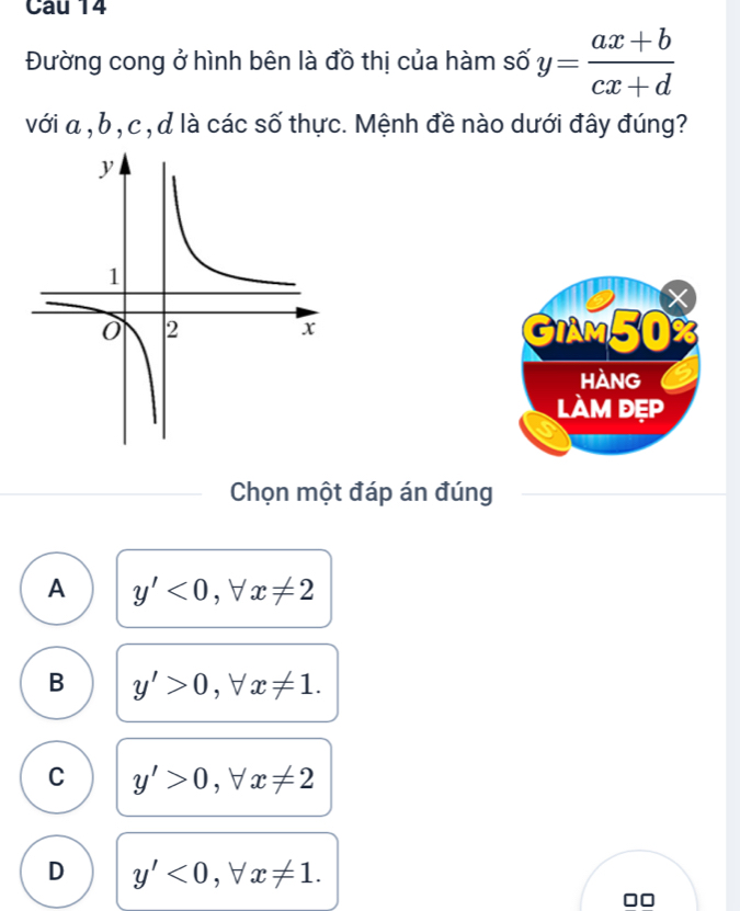 Đường cong ở hình bên là đồ thị của hàm số y= (ax+b)/cx+d 
với α , b , c , d là các số thực. Mệnh đề nào dưới đây đúng?
a
GIAM50%
HANG
làm đẹp
Chọn một đáp án đúng
A y'<0</tex>, forall x!= 2
B y'>0, forall x!= 1.
C y'>0. -1 x!= 2
D y'<0</tex> ,forall x!= 1.