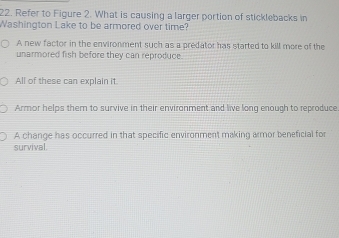 Refer to Figure 2. What is causing a larger portion of sticklebacks in
Washington Lake to be armored over time?
A new factor in the environment such as a predator has started to kill more of the
unarmored fish before they can reproduce
All of these can explain it.
Armor helps them to survive in their environment and live long enough to reproduce
A change has occurred in that specific environment making armor beneficial for
survival.