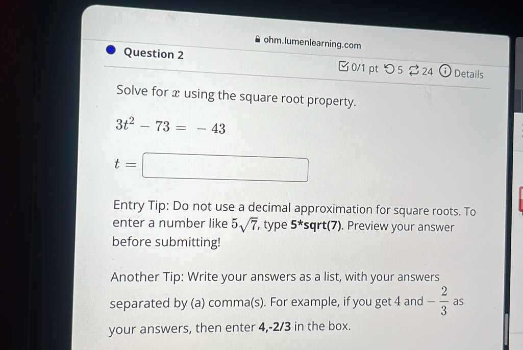 ohm.lumenlearning.com 
Question 2 0/1 pt つ5 24 ⓘ Details 
Solve for x using the square root property.
3t^2-73=-43
t=□
Entry Tip: Do not use a decimal approximation for square roots. To 
enter a number like 5sqrt(7) , type 5^*sqrt(7). Preview your answer 
before submitting! 
Another Tip: Write your answers as a list, with your answers 
separated by (a) comma(s). For example, if you get 4 and - 2/3  as 
your answers, then enter 4, -2/3 in the box.