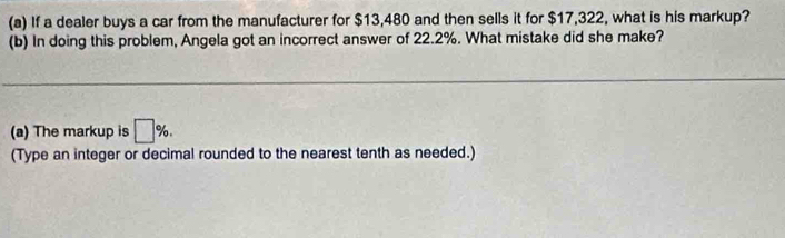 If a dealer buys a car from the manufacturer for $13,480 and then sells it for $17,322, what is his markup? 
(b) In doing this problem, Angela got an incorrect answer of 22.2%. What mistake did she make? 
(a) The markup is □ %. 
(Type an integer or decimal rounded to the nearest tenth as needed.)