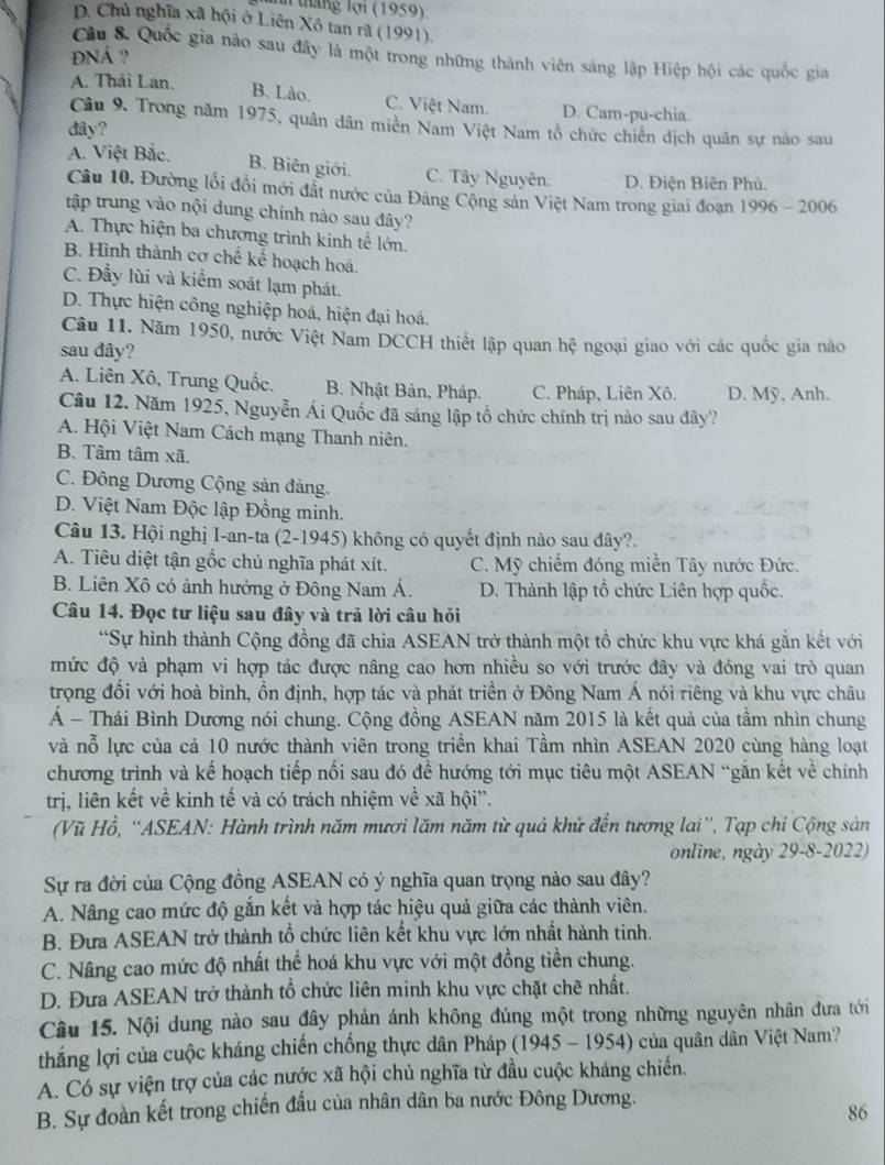 tháng lợi (1959)
D. Chủ nghĩa xã hội ở Liên Xô tan rã (1991),
ĐNÁ ?
Cầu 8. Quốc gia nào sau đây là một trong những thành viên sáng lập Hiệp hội các quốc gia
A. Thái Lan. B. Lào. C. Việt Nam. D. Cam-pu-chia.
Câu 9. Trong năm 1975, quân dân miền Nam Việt Nam tổ chức chiến dịch quân sự nào sau
dây?
A. Việt Bắc.
B. Biên giới. C. Tây Nguyễn D. Điện Biên Phủ.
Câu 10. Đường lối đồi mới đất nước của Đảng Cộng sản Việt Nam trong giai đoạn 1996 - 2006
tập trung vào nội dung chính nào sau đây?
A. Thực hiện ba chương trình kinh tế lớn.
B. Hình thành cơ chế kể hoạch hoá.
C. Đẫy lùi và kiểm soát lạm phát.
D. Thực hiện công nghiệp hoá, hiện đại hoá.
Câu 11. Năm 1950, nước Việt Nam DCCH thiết lập quan hệ ngoại giao với các quốc gia nào
sau đây?
A. Liên Xô, Trung Quốc. B. Nhật Bản, Pháp. C. Pháp, Liên Xô, D. Mỹ, Anh.
Câu 12. Năm 1925, Nguyễn Ái Quốc đã sáng lập tổ chức chính trị nào sau đây?
A. Hội Việt Nam Cách mạng Thanh niên.
B. Tâm tâm xã.
C. Đông Dương Cộng sản đảng.
D. Việt Nam Độc lập Đồng minh.
Câu 13. Hội nghị I-an-ta (2-1945) không có quyết định nào sau đây?.
A. Tiêu diệt tận gốc chủ nghĩa phát xít. C. Mỹ chiếm đóng miền Tây nước Đức.
B. Liên Xô có ảnh hưởng ở Đông Nam Á. D. Thành lập tổ chức Liên hợp quốc.
Câu 14. Đọc tư liệu sau đây và trả lời câu hỏi
*Sự hình thành Cộng đồng đã chia ASEAN trở thành một tổ chức khu vực khá gắn kết với
mức độ và phạm vi hợp tác được nâng cao hơn nhiều so với trước đây và đóng vai trò quan
trọng đổi với hoà bình, ồn định, hợp tác và phát triển ở Đông Nam Á nói riêng và khu vực châu
Á - Thái Bình Dương nói chung. Cộng đồng ASEAN năm 2015 là kết quả của tầm nhìn chung
và nỗ lực của cả 10 nước thành viên trong triển khai Tầm nhìn ASEAN 2020 cùng hàng loạt
chương trình và kế hoạch tiếp nối sau đó để hướng tới mục tiêu một ASEAN “gắn kết về chính
trị, liên kết về kinh tế và có trách nhiệm về xã hội''.
(Vũ Hồ, “ASEAN: Hành trình năm mươi lăm năm từ quả khứ đến tương lai”, Tạp chỉ Cộng sản
online, ngày 29-8-2022)
Sự ra đời của Cộng đồng ASEAN có ý nghĩa quan trọng nào sau đây?
A. Nâng cao mức độ gắn kết và hợp tác hiệu quả giữa các thành viên.
B. Đưa ASEAN trở thành tổ chức liên kết khu vực lớn nhất hành tinh.
C. Nâng cao mức độ nhất thể hoá khu vực với một đồng tiền chung.
D. Đưa ASEAN trở thành tổ chức liên minh khu vực chặt chẽ nhất.
Câu 15. Nội dung nào sau đây phản ánh không đúng một trong những nguyên nhân đưa tới
thắng lợi của cuộc kháng chiến chống thực dân Pháp (1945 - 1954) của quân dân Việt Nam?
A. Có sự viện trợ của các nước xã hội chủ nghĩa từ đầu cuộc kháng chiến.
B. Sự đoàn kết trong chiến đấu của nhân dân ba nước Đông Dương.
86