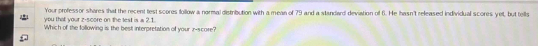 Your professor shares that the recent test scores follow a normal distribution with a mean of 79 and a standard deviation of 6. He hasn't released individual scores yet, but tells 
you that your z-score on the test is a 2.1. 
Which of the following is the best interpretation of your z-score?