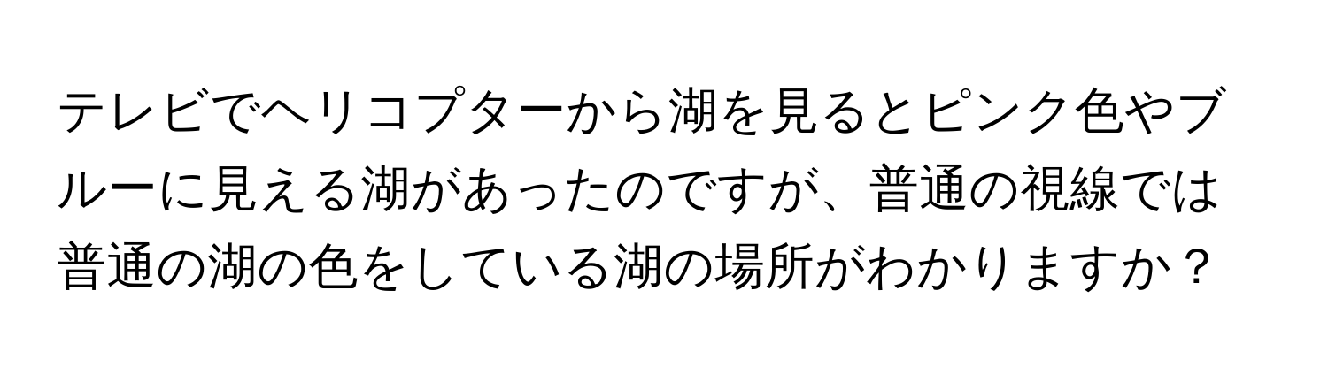 テレビでヘリコプターから湖を見るとピンク色やブルーに見える湖があったのですが、普通の視線では普通の湖の色をしている湖の場所がわかりますか？