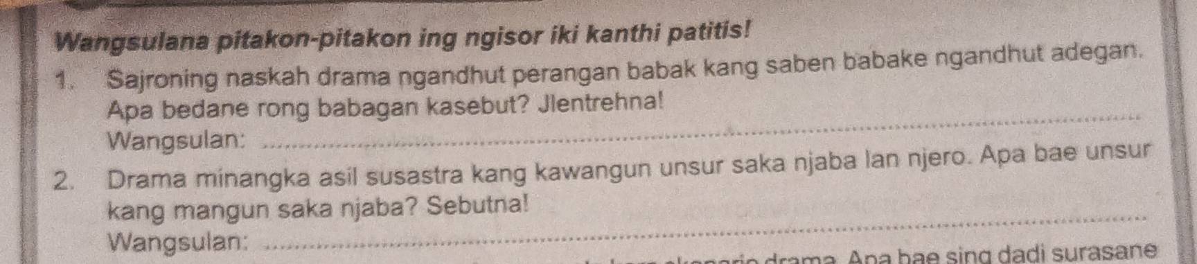 Wangsulana pitakon-pitakon ing ngisor iki kanthi patitis! 
1. Sajroning naskah drama ngandhut perangan babak kang saben babake ngandhut adegan. 
_ 
Apa bedane rong babagan kasebut? Jlentrehna! 
Wangsulan: 
2. Drama minangka asil susastra kang kawangun unsur saka njaba lan njero. Apa bae unsur 
kang mangun saka njaba? Sebutna! 
Wangsulan: 
rn am a. Ana bae sing dadi surasane