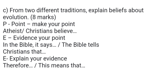 From two different traditions, explain beliefs about 
evolution. (8 marks) 
P - Point - make your point 
Atheist/ Christians believe... 
E - Evidence your point 
In the Bible, it says... / The Bible tells 
Christians that... 
E- Explain your evidence 
Therefore... / This means that...