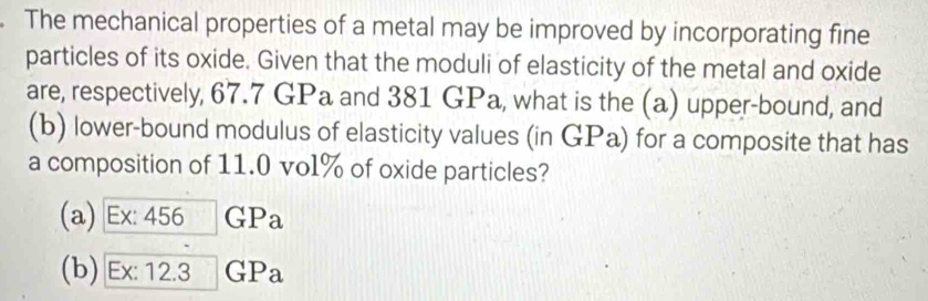 The mechanical properties of a metal may be improved by incorporating fine
particles of its oxide. Given that the moduli of elasticity of the metal and oxide
are, respectively, 67.7 GPa and 381 GPa, what is the (a) upper-bound, and
(b) lower-bound modulus of elasticity values (in GPa) for a composite that has
a composition of 11.0 vol% of oxide particles?
(a) Ex: 456 GPa
(b) Ex: 12.3 G P_a