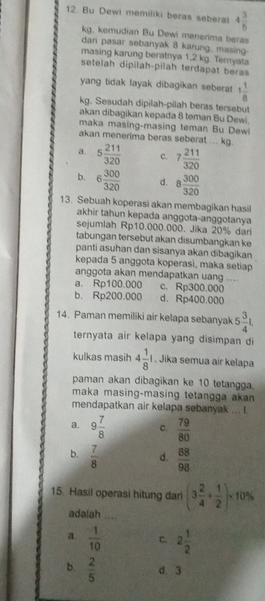 Bu Dewi memiliki beras seberat 4 3/5 
kg, kemudian Bu Dewi menerima beras
dari pasar sebanyak 8 karung, masing-
masing karung beratnya 1,2 kg. Temyata
setelah dipilah-pilah terdapat beras
yang tidak layak dibagikan seberat 1 1/8 
kg. Sesudah dipilah-pilah beras tersebut
akan dibagikan kepada 8 teman Bu Dewi.
maka masing-masing teman Bu Dewi
akan menerima beras seberat ... kg.
a. 5 211/320  c. 7 211/320 
b、 6 300/320  d. 8 300/320 
13. Sebuah koperasi akan membagikan hasil
akhir tahun kepada anggota-anggotanya
sejumlah Rp10.000.000. Jika 20% dari
tabungan tersebut akan disumbangkan ke
panti asuhan dan sisanya akan dibagikan
kepada 5 anggota koperasi, maka setiap
anggota akan mendapatkan uang ....
a. Rp100.000 c. Rp300.000
b. Rp200.000 d、 Rp400.000
14. Paman memiliki air kelapa sebanyak 5 3/4 l.
ternyata air kelapa yang disimpan di
kulkas masih 4 1/8 l. Jika semua air kelapa
paman akan dibagikan ke 10 tetangga.
maka masing-masing tetangga akan 
mendapatkan air kelapa sebanyak ... !
a. 9 7/8  C.  79/80 
b.  7/8  d.  88/98 
15. Hasil operasi hitung dari (3 2/4 + 1/2 )* 10%
adalah .
a.  1/10  C. 2 1/2 
b  2/5  d 3