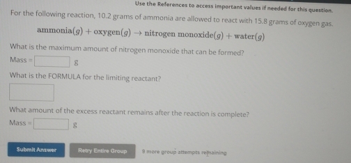 Use the References to access important values if needed for this question 
For the following reaction, 10.2 grams of ammonia are allowed to react with 15.8 grams of oxygen gas. 
ammonia (g)+oxy vgen(ɡ) → nitrogen monoxide(ɡ) + water(g) 
What is the maximum amount of nitrogen monoxide that can be formed?
Mass=□ g
What is the FORMULA for the limiting reactant? 
□ 
What amount of the excess reactant remains after the reaction is complete? 
Mass =□ g
Submit Answer Retry Entire Group 9 more group attempts remaining