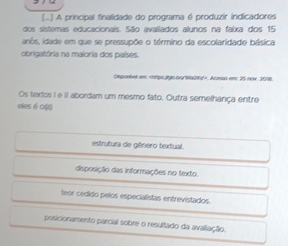 [... A principal finalidade do programa é produzir indicadores
dos sistemas educacionais. São avaliados alunos na faixa dos 15
anós, idade em que se pressupõe o término da escolaridade básica
obrigatória na maioria dos países.
Disponivel em:. Acesso em; 25 nov. 2018.
Os textos I e II abordam um mesmo fato. Outra semelhança entre
eles é o(a)
estrutura de gênero textual.
disposição das informações no texto.
teor cedido pelos especialistas entrevistados.
posicionamento parcial sobre o resultado da avaliação.