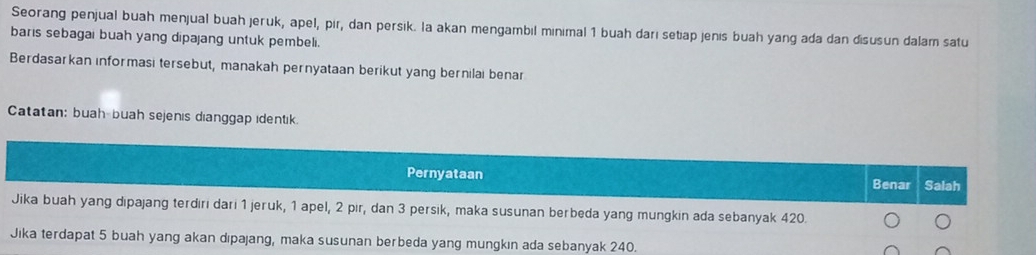 Seorang penjual buah menjual buah jeruk, apel, pir, dan persik. la akan mengambil minimal 1 buah darı setiap jenis buah yang ada dan disusun dalam satu
baris sebagai buah yang dipajang untuk pembeli.
Berdasarkan informasi tersebut, manakah pernyataan berikut yang bernilai benar
Catatan: buah-buah sejenis dianggap identik.
Pernyataan
Benar Salah
Jika buah yang dipajang terdiri dari 1 jeruk, 1 apel, 2 pir, dan 3 persik, maka susunan berbeda yang mungkin ada sebanyak 420.
Jika terdapat 5 buah yang akan dipajang, maka susunan berbeda yang mungkın ada sebanyak 240.