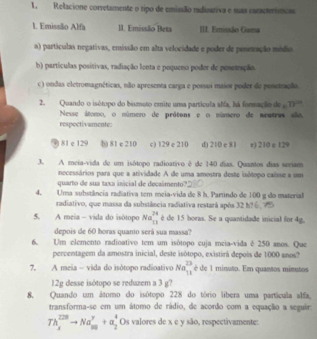 Relacione corretamente o tipo de emissão radioativa e suas características.
1. Emissão Alfa 11. Emissão Beta III. Emissão Gama
a) partículas negativas, emissão em alta velocidade e poder de penetração médio
b) partículas positivas, radiação lenta e pequeno poder de penetração.
c) ondas eletromagnéticas, não apresenta carga e possui maior poder de penetração.
2. Quando o isótopo do bismuto emite uma partícula alfa, há formação de n^(2n)
Nesse átomo, o número de prótons e o número de nentres são.
respoctivamente:
) 81 e 129 b) 81 e 210 c) 129 e 210 d) 210 e 81 e) 210 e 129
3. A meia-vida de um isótopo radioativo é de 140 dias. Quantos dias seriam
necessários para que a atividade A de uma amostra deste isótopo caisse a um
quarto de sua taxa inicial de decaimento?
4. Uma substância radiativa tem meia-vida de 8 h. Partindo de 100 g do material
radiativo, que massa da substância radiativa restará após 32 h?
5. A meia - vida do isótopo Na_(11)^(24) é de 15 horas. Se a quantidade inicial for 4g,
depois de 60 horas quanto será sua massa?
6. Um elemento radioativo tem um isótopo cuja meia-vida é 250 anos. Que
percentagem da amostra inicial, deste isótopo, existirá depois de 1000 anos?
7. A meia - vida do isótopo radioativo Na_(11)^(23) é de 1 minuto. Em quantos minutos
12g desse isótopo se reduzem a 3 g?
8. Quando um átomo do isótopo 228 do tório líbera uma partícula alfa.
transforma-se em um átomo de rádio, de acordo com a equação a seguir:
Th_x^(228)to Na_(88)^y+alpha _2^4 Os valores de x e y são, respectivamente: