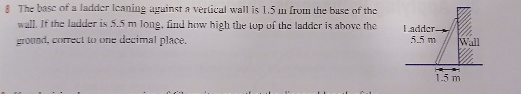 § The base of a ladder leaning against a vertical wall is 1.5 m from the base of the 
wall. If the ladder is 5.5 m long, find how high the top of the ladder is above the 
ground, correct to one decimal place.