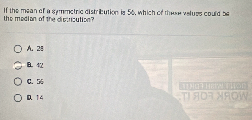 If the mean of a symmetric distribution is 56, which of these values could be
the median of the distribution?
A. 28
B. 42
C. 56
TỉRQT HEIW T VOO
D. 14
T/T/8070W