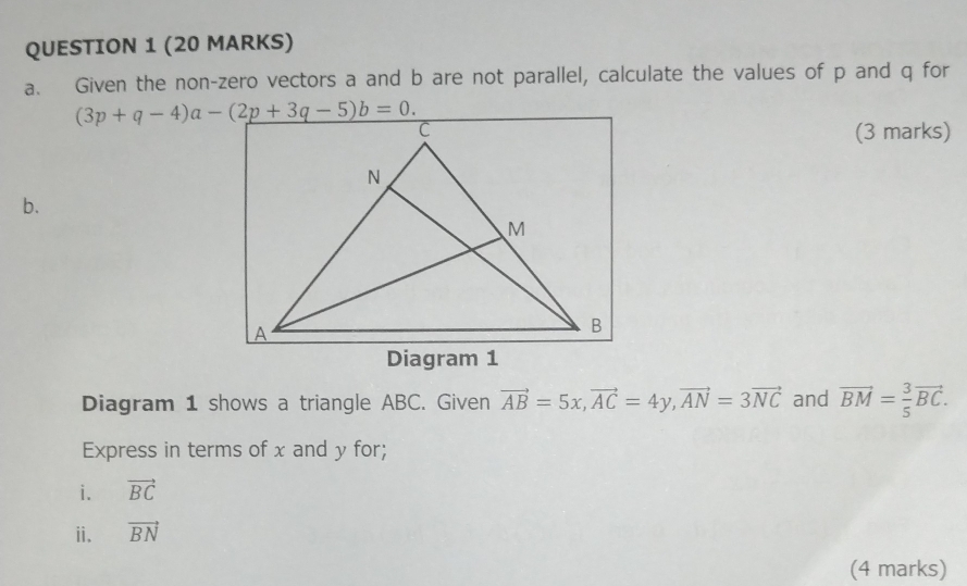 Given the non-zero vectors a and b are not parallel, calculate the values of p and q for
(3 marks)
b.
Diagram 1 shows a triangle ABC. Given vector AB=5x,vector AC=4y,vector AN=3vector NC and vector BM= 3/5 vector BC.
Express in terms of x and y for;
i. vector BC
ii. vector BN
(4 marks)