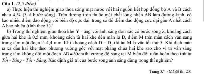 (2,5 điểm) 
a) Thực hiện thí nghiệm giao thoa sóng mặt nước với hai nguồn kết hợp đồng bộ A và B cách 
nhau 4,5λ (λ là bước sóng). Trên đường tròn thuộc mặt chất lỏng nhận AB làm đường kính, có 
bao nhiêu điểm dao động với biên độ cực đại, trong số đó điểm dao động cực đại gần A nhất cách 
A bao nhiêu (tính theo λ)? 
b) Trong thí nghiệm giao thoa khe Y - âng với ánh sáng đơn sắc có bước sóng λ, khoảng cách 
giữa hai khe là 0,5 mm, khoảng cách từ hai khe đến màn là D, điểm M trên màn cách vân sang 
trung tâm một đoạn là 4,4 mm. Khi khoảng cách D=D 1 thì tại M là vân tối thứ 5. Khi dịch màn 
ra xa dần hai khe theo phương vuông góc với mặt phẳng chứa hai khe sao cho vị trí vân sáng 
trung tâm không đồi một đoạn △ D=30cm thì cường độ sáng tại M biến đổi tuần hoàn theo trật tự 
Tối - Sáng - Tối - Sáng. Xác định giá trị của bước sóng ánh sáng dùng trong thí nghiệm? 
Trang 3/4 - Mã đề thi 201