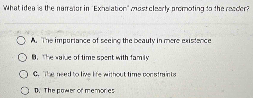 What idea is the narrator in "Exhalation" most clearly promoting to the reader?
A. The importance of seeing the beauty in mere existence
B. The value of time spent with family
C. The need to live life without time constraints
D. The power of memories