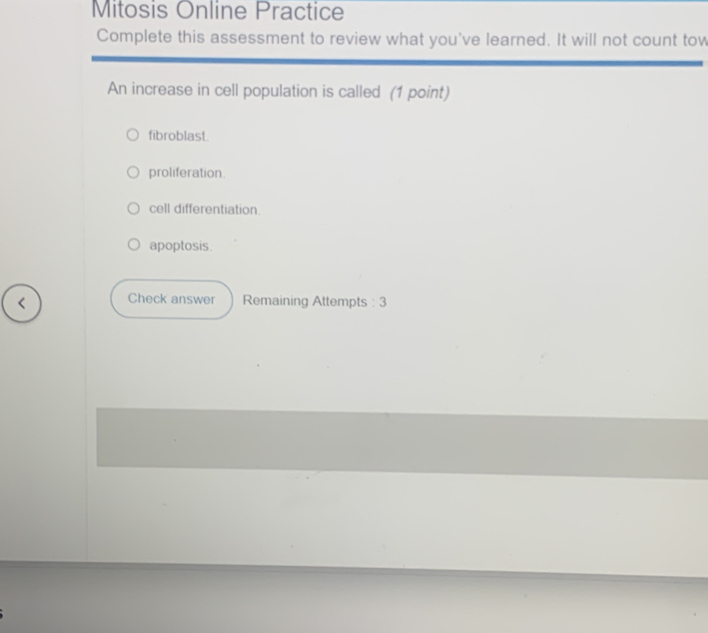 Mitosis Online Practice
Complete this assessment to review what you've learned. It will not count tow
An increase in cell population is called (1 point)
fibroblast.
proliferation.
cell differentiation.
apoptosis.
Check answer Remaining Attempts : 3