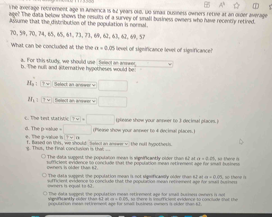 A^n
The average retirement age in America is 62 years old. Do small business owners retire at an older average
age? The data below shows the results of a survey of small business owners who have recently retired.
Assume that the distribution of the population is normal.
70, 59, 70, 74, 65, 65, 61, 73, 73, 69, 62, 63, 62, 69, 57
What can be concluded at the the alpha =0.05 level of significance level of significance?
a. For this study, we should use Select an answer
b. The null and alternative hypotheses would be:
H_0 : Select an answer  □
H_1 : ? Select an answer □ 
c. The test statistic ?vee =□ (please show your answer to 3 decimal places.)
d. The p -value =□ (Please show your answer to 4 decimal places.)
e. The p -value is . ?v α
f. Based on this, we should Select an answer✔ the null hypothesis.
g. Thus, the final conclusion is that ...
The data suggest the populaton mean is significantly older than 62 at alpha =0.05 , so there is
sufficient evidence to conclude that the population mean retirement age for small business
owners is older than 62.
The data suggest the population mean is not significantly older than 62 at alpha =0.05 , so there is
sufficient evidence to conclude that the population mean retirement age for small business
owners is equal to 62.
The data suggest the population mean retirement age for small business owners is not
significantly older than 62 at alpha =0.05 , so there is insufficient evidence to conclude that the
population mean retirement age for small business owners is older than 62.