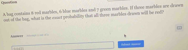 bag contains 8 red marbles, 6 blue marbles and 7 green marbles. If three marbles are drawn 
out of the bag, what is the exact probability that all three marbles drawn will be red? 
Answer Attempt 2 out of 2
0.0421 Submit Answer