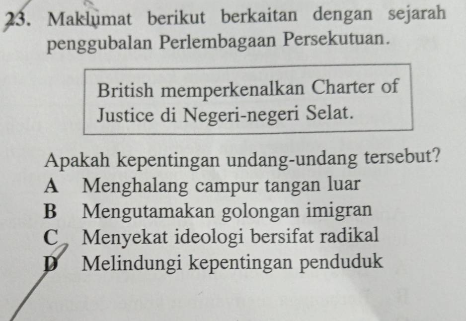 Maklumat berikut berkaitan dengan sejarah
penggubalan Perlembagaan Persekutuan.
British memperkenalkan Charter of
Justice di Negeri-negeri Selat.
Apakah kepentingan undang-undang tersebut?
A Menghalang campur tangan luar
B Mengutamakan golongan imigran
C Menyekat ideologi bersifat radikal
D Melindungi kepentingan penduduk