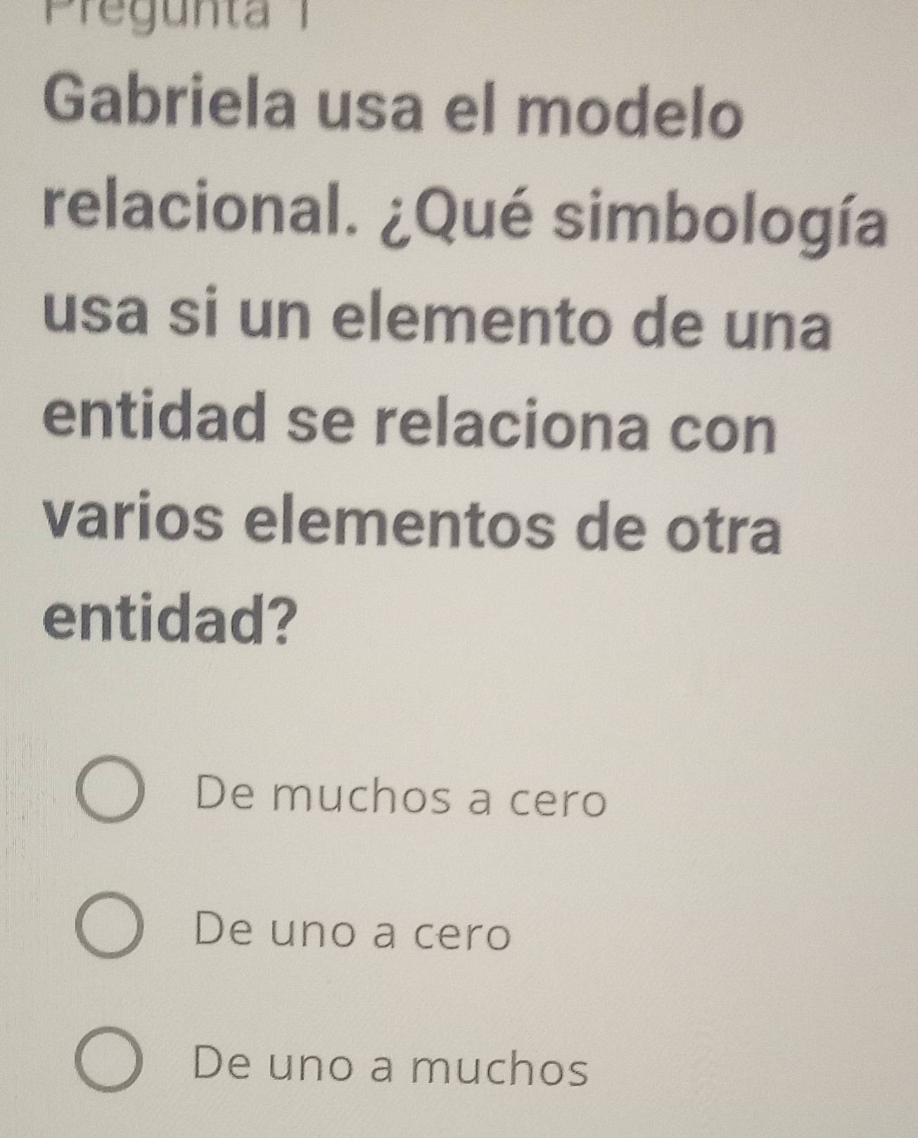 Pregunta 1
Gabriela usa el modelo
relacional. ¿Qué simbología
usa si un elemento de una
entidad se relaciona con
varios elementos de otra
entidad?
De muchos a cero
De uno a cero
De uno a muchos