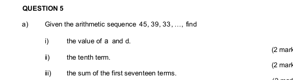 Given the arithmetic sequence 45, 39, 33, ..., find 
i) the value of a and d. 
ⅱ) the tenth term. (2 mar 
(2 mar 
ⅲi) the sum of the first seventeen terms.