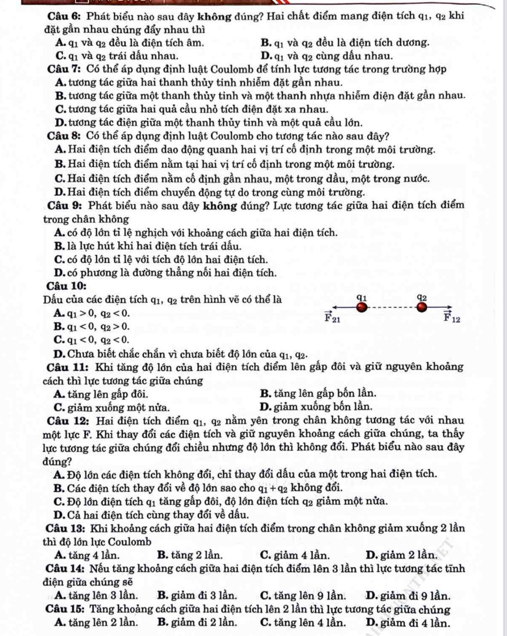 Phát biểu nào sau đây không đúng? Hai chất điểm mang điện tích q1, q2 khi
đặt gần nhau chúng đẩy nhau thì
A. q1 và q2 đều là điện tích âm. B. q1 và q2 đều là điện tích dương.
C. q1 và q2 trái dấu nhau. D. q1 và q2 cùng dấu nhau.
Câu 7: Có thể áp dụng định luật Coulomb để tính lực tương tác trong trường hợp
A. tương tác giữa hai thanh thủy tinh nhiễm đặt gần nhau.
B. tương tác giữa một thanh thủy tinh và một thanh nhựa nhiễm điện đặt gần nhau.
C. tương tác giữa hai quả cầu nhỏ tích điện đặt xa nhau.
D. tương tác điện giữa một thanh thủy tinh và một quả cầu lớn.
Câu 8: Có thể áp dụng định luật Coulomb cho tương tác nào sau đây?
A. Hai điện tích điểm dao động quanh hai vị trí cố định trong một môi trường.
B. Hai điện tích điểm nằm tại hai vị trí cố định trong một môi trường.
C. Hai điện tích điểm nằm cố định gần nhau, một trong dầu, một trong nước.
D.Hai điện tích điểm chuyển động tự do trong cùng môi trường.
Câu 9: Phát biểu nào sau dây không đúng? Lực tương tác giữa hai điện tích điểm
trong chân không
A. có độ lớn tỉ lệ nghịch với khoảng cách giữa hai điện tích.
B là lực hút khi hai điện tích trái dấu.
C. có độ lớn tỉ lệ với tích độ lớn hai điện tích.
D.có phương là đường thẳng nối hai điện tích.
Câu 10:
Dấu của các điện tích q_1 , q_2 : trên hình vẽ có thể là q1 q2
A. q_1>0,q_2<0. vector F_21 vector F_12
B. q_1<0,q_2>0.
C. q_1<0,q_2<0.
D. Chưa biết chắc chắn vì chưa biết độ lớn của q1, q2.
Câu 11: Khi tăng độ lớn của hai điện tích điểm lên gấp đôi và giữ nguyên khoảng
cách thì lực tương tác giữa chúng
A. tăng lên gấp đôi. B. tăng lên gấp bốn lần.
C. giảm xuồng một nửa. D. giảm xuống bốn lần.
Câu 12: Hai điện tích điểm q1, q2 nằm yên trong chân không tương tác với nhau
một lực F. Khi thay đổi các điện tích và giữ nguyên khoảng cách giữa chúng, ta thấy
lực tương tác giữa chúng đổi chiều nhưng độ lớn thì không đổi. Phát biểu nào sau đây
đúng?
A. Độ lớn các điện tích không đổi, chỉ thay đổi dấu của một trong hai điện tích.
B. Các điện tích thay đổi về độ lớn sao cho q_1+q_2 không đổi.
C. Độ lớn điện tích q1 tăng gấp đôi, độ lớn điện tích q2 giảm một nửa.
D. Cả hai điện tích cùng thay đổi về dấu.
Câu 13: Khi khoảng cách giữa hai điện tích điểm trong chân không giảm xuống 2 lần
thì độ lớn lực Coulomb
A. tăng 4 lần. B. tăng 2 lần. C. giảm 4 lần. D. giảm 2 lần.
Câu 14: Nếu tăng khoảng cách giữa hai điện tích điểm lên 3 lần thì lực tương tác tĩnh
điện giữa chúng sẽ
A. tăng lên 3 lần. B. giảm đi 3 lần. C. tăng lên 9 lần. D. giảm đi 9 lần.
Câu 15: Tăng khoảng cách giữa hai điện tích lên 2 lần thì lực tương tác giữa chúng
A. tăng lên 2 lần. B. giảm đi 2 lần. C. tăng lên 4 lần. D. giảm đi 4 lần.